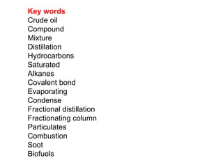 Key words 
Crude oil 
Compound 
Mixture 
Distillation 
Hydrocarbons 
Saturated 
Alkanes 
Covalent bond 
Evaporating 
Condense 
Fractional distillation 
Fractionating column 
Particulates 
Combustion 
Soot 
Biofuels 
 