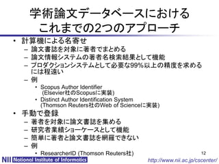 学術論文データベースにおける
      これまでの2つのアプローチ
• 計算機による名寄せ
 – 論文書誌を対象に著者でまとめる
 – 論文情報システムの著者名検索結果として機能
 – プロダクションシステムとして必要な99%以上の精度を求める
   には程遠い
 – 例
     • Scopus Author Identifier
        (Elsevier社のScopusに実装)
     • Distinct Author Identification System
       (Thomson Reuters社のWeb of Scienceに実装)
• 手動で登録
 –   著者を対象に論文書誌を集める
 –   研究者業績ショーケースとして機能
 –   簡単に著者と論文書誌を網羅できない
 –   例
     • ResearcherID (Thomson Reuters社)                          12
                                         http://www.nii.ac.jp/cscenter/
 