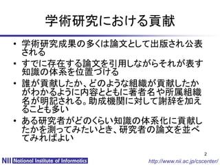 学術研究における貢献
• 学術研究成果の多くは論文として出版され公表
  される
• すでに存在する論文を引用しながらそれが表す
  知識の体系を位置づける
• 誰が貢献したか、どのような組織が貢献したか
  がわかるように内容とともに著者名や所属組織
  名が明記される。助成機関に対して謝辞を加え
  ることも多い
• ある研究者がどのくらい知識の体系化に貢献し
  たかを測ってみたいとき、研究者の論文を並べ
  てみればよい
                                        2
                http://www.nii.ac.jp/cscenter/
 