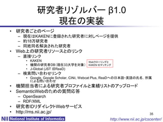 研究者リゾルバー β1.0
            現在の実装
• 研究者ごとのページ
  – 現在はKAKENに登録された研究者に対しページを提供
  – 約18万研究者
  – 同姓同名解決された研究者
• Web上の研究者リソースとのリンク
  – 直接リンク
     • KAKEN                        Webクローリングと
     • 機関の研究者DB（現在33大学を対象）          KAKEN IDマッチング
     • J-Global (JST 旧ReaD)
  – 検索問い合わせリンク
     • Google, Google Scholar, CiNii, Webcat Plus, ReaDへの日本語・英語の氏名，所属
       による問い合わせ
• 機関担当者による研究者プロファイルと業績リストのアップロード
• SemanticWebのための質問応答
  – OpenSearch
  – RDF/XML
• 研究者IDリダイレクトWebサービス
• http://rns.nii.ac.jp/                                                35
                                                http://www.nii.ac.jp/cscenter/
 