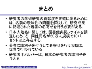 まとめ
• 研究者の学術研究の貢献度を正確に測るために
  は，名前の曖昧性の問題を解決して，研究成果
  に記述された著者の名寄せを行う必要がある．
• 日本人姓名に関しては，図書館典拠ファイルを調
  査したところ，同姓同名が50万人規模で10パー
  セント以上存在する．
• 著者に識別子を付与して名寄せを行う活動は，
  世界で行われている
• 研究者リゾルバーは，日本の研究者の識別子を
  与える
                                        49
                 http://www.nii.ac.jp/cscenter/
 