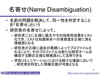 名寄せ(Name Disambiguation)
• 名前の問題を解決して、同一性を判定すること
  を「名寄せ」という
• 研究者の名寄せによって、
 – 研究者ごとに正確に論文やその他研究成果をリスト
   化でき、リストは知識体系への貢献度を正確に測る
   情報源となる
 – 研究者が正確に過去の業績によってプロファイルさ
   れることで、そのプロファイルは新たな研究チームを
   構成する際の正確な情報源として活用できる
 – 学術コミュニケーションにおける様々な場面において
   、研究者を特定した情報交換が可能となる
                                          5
                  http://www.nii.ac.jp/cscenter/
 