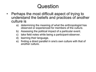 Question Perhaps the most difficult aspect of trying to understand the beliefs and practices of another culture is determining the meaning of what the anthropologist has observed or experienced for members of the culture. Assessing the political impact of a particular event. take field notes while being a participant-observer. learning their language. finding a direct parallel in one's own culture with that of another culture. 