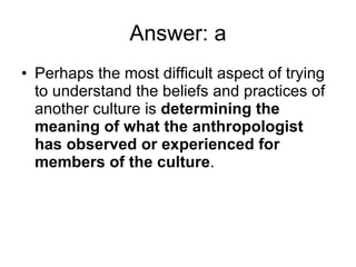 Answer: a Perhaps the most difficult aspect of trying to understand the beliefs and practices of another culture is  determining the meaning of what the anthropologist has observed or experienced for members of the culture . 