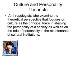 Culture and Personality Theorists Anthropologists who examine the theoretical perspective that focuses on culture as the principal force in shaping the personality of a society as well as on the role of personality in the maintenance of cultural institutions. 