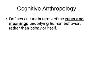 Cognitive Anthropology Defines culture in terms of the  rules and meanings  underlying human behavior, rather than behavior itself. 