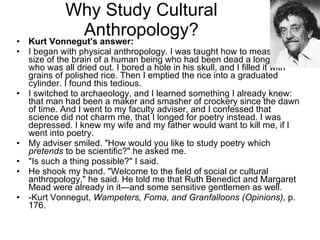 Why Study Cultural Anthropology? Kurt Vonnegut's answer: I began with physical anthropology. I was taught how to measure the size of the brain of a human being who had been dead a long time, who was all dried out. I bored a hole in his skull, and I filled it with grains of polished rice. Then I emptied the rice into a graduated cylinder. I found this tedious. I switched to archaeology, and I learned something I already knew: that man had been a maker and smasher of crockery since the dawn of time. And I went to my faculty adviser, and I confessed that science did not charm me, that I longed for poetry instead. I was depressed. I knew my wife and my father would want to kill me, if I went into poetry. My adviser smiled. &quot;How would you like to study poetry which  pretends  to be scientific?&quot; he asked me. &quot;Is such a thing possible?&quot; I said. He shook my hand. &quot;Welcome to the field of social or cultural anthropology,&quot; he said. He told me that Ruth Benedict and Margaret Mead were already in it—and some sensitive gentlemen as well. -Kurt Vonnegut,  Wampeters, Foma, and Granfalloons (Opinions) , p. 176. 