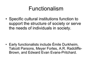 Functionalism Specific cultural institutions function to support the structure of society or serve the needs of individuals in society. Early functionalists include Émile Durkheim, Talcott Parsons, Meyer Fortes, A.R. Radcliffe-Brown, and Edward Evan Evans-Pritchard. 