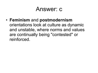 Answer: c Feminism  and  postmodernism  orientations look at culture as dynamic and unstable, where norms and values are continually being &quot;contested&quot; or reinforced. 