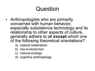 Anthropologists who are primarily concerned with human behavior, especially subsistence technology and its relationship to other aspects of culture, generally adhere to all  except  which one of the following theoretical orientations? cultural materialism neo-evolutionism cultural ecology cognitive anthropology Question 