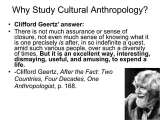 Why Study Cultural Anthropology? Clifford Geertz' answer: There is not much assurance or sense of closure, not even much sense of knowing what it is one precisely  is  after, in so indefinite a quest, amid such various people, over such a diversity of times.  But it is an excellent way, interesting, dismaying, useful, and amusing, to expend a life. -Clifford Geertz,  After the Fact: Two Countries, Four Decades, One  Anthropologist , p. 168. 