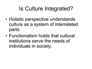 Is Culture Integrated? Holistic perspective understands culture as a system of interrelated parts.  Functionalism holds that cultural institutions serve the needs of individuals in society. 