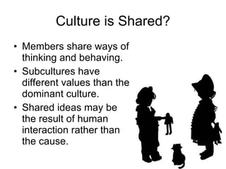 Culture is Shared? Members share ways of thinking and behaving. Subcultures have different values than the dominant culture. Shared ideas may be the result of human interaction rather than the cause. 