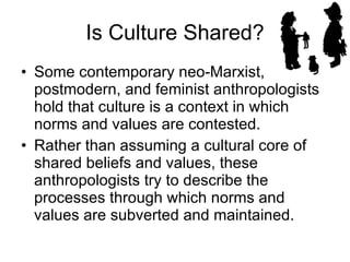 Is Culture Shared? Some contemporary neo-Marxist, postmodern, and feminist anthropologists hold that culture is a context in which norms and values are contested.  Rather than assuming a cultural core of shared beliefs and values, these anthropologists try to describe the processes through which norms and values are subverted and maintained.  