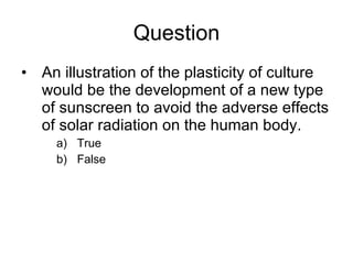 Question An illustration of the plasticity of culture would be the development of a new type of sunscreen to avoid the adverse effects of solar radiation on the human body. True  False  