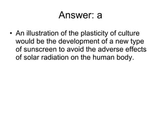 Answer: a An illustration of the plasticity of culture would be the development of a new type of sunscreen to avoid the adverse effects of solar radiation on the human body.  