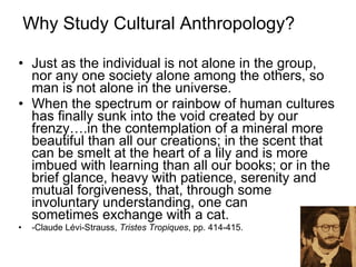 Why Study Cultural Anthropology? Just as the individual is not alone in the group, nor any one society alone among the others, so man is not alone in the universe.  When the spectrum or rainbow of human cultures has finally sunk into the void created by our frenzy….in the contemplation of a mineral more beautiful than all our creations; in the scent that can be smelt at the heart of a lily and is more imbued with learning than all our books; or in the brief glance, heavy with patience, serenity and mutual forgiveness, that, through some involuntary understanding, one can  sometimes exchange with a cat. -Claude Lévi-Strauss,  Tristes Tropiques , pp. 414-415.  