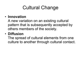 Cultural Change Innovation A new variation on an existing cultural pattern that is subsequently accepted by others members of the society. Diffusion The spread of cultural elements from one culture to another through cultural contact. 