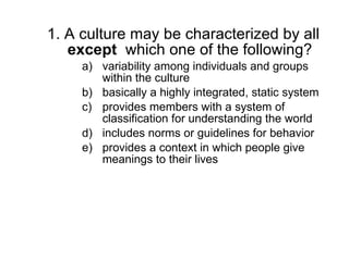 1. A culture may be characterized by all  except  which one of the following? variability among individuals and groups within the culture basically a highly integrated, static system provides members with a system of classification for understanding the world includes norms or guidelines for behavior provides a context in which people give meanings to their lives 