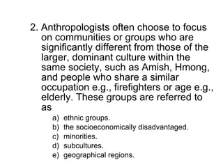 2. Anthropologists often choose to focus on communities or groups who are significantly different from those of the larger, dominant culture within the same society, such as Amish, Hmong, and people who share a similar occupation e.g., firefighters or age e.g., elderly. These groups are referred to as ethnic groups. the socioeconomically disadvantaged. minorities. subcultures. geographical regions. 