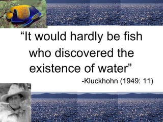 “ It would hardly be fish who discovered the existence of water”   -Kluckhohn (1949: 11) 