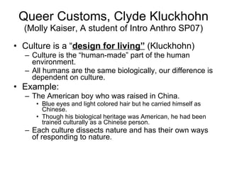 Queer Customs, Clyde Kluckhohn  (Molly Kaiser, A student of Intro Anthro SP07) Culture is a “ design for living”  (Kluckhohn) Culture is the “human-made” part of the human environment.  All humans are the same biologically, our difference is dependent on culture. Example:  The American boy who was raised in China.  Blue eyes and light colored hair but he carried himself as Chinese.  Though his biological heritage was American, he had been trained culturally as a Chinese person.  Each culture dissects nature and has their own ways of responding to nature.  