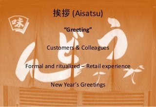 挨拶 (Aisatsu)
“Greeting”
Customers & Colleagues
Formal and ritualized – Retail experience
New Year’s Greetings
 