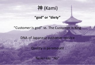 神 (Kami)
“god” or “diety”
“Customer is god” vs. The Customer is King
DNA of Japanese customer service
Quality is paramount
Never say “No”
 