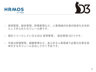 • 採用管理、勤怠管理、評価管理など、人事領域の仕事の効率化を目的
として作られたモジュール群です。
• 現在リリースしているものは 採用管理 、 勤怠管理 の2つです。
• 今後は評価管理、組織管理など、あらゆる人事領域で必要な仕事を効
率化するモジュールを出して行く予定です。
10
 