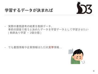 学習するデータが決まれば
• 実際の書類選考の結果を教師データ、
事前の調査で使うと決めたデータを学習データとして学習させたい
( 教師あり学習 ・ 2値分類 )
• でも書類情報や企業情報はただの文字情報…
36
 