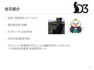 自己紹介
• 名前: 田部亮介 (べーたべ)
• 高知県出身 29歳
• ビズリーチ入社4年目
• 大学文系(経済学部)
• スタンバイ事業部(1年ちょっと機械学習やってました)
-> HRMOS事業部 採用管理チーム
4
 