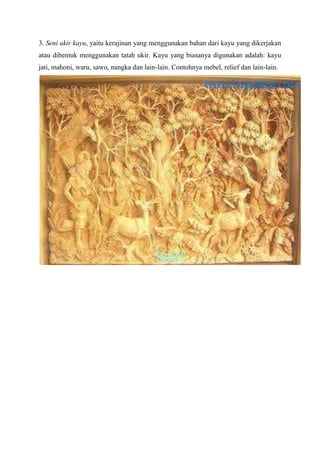 3. Seni ukir kayu, yaitu kerajinan yang menggunakan bahan dari kayu yang dikerjakan
atau dibentuk menggunakan tatah ukir. Kayu yang biasanya digunakan adalah: kayu
jati, mahoni, waru, sawo, nangka dan lain-lain. Contohnya mebel, relief dan lain-lain.

 