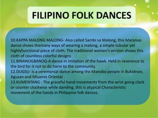 FILIPINO FOLK DANCES

10.KAPPA MALONG MALONG- Also called Sambi sa Malong, this Maranao
dance shows themany ways of wearing a malong, a simple tubular yet
highlyfunctional piece of cloth. The traditional women’s version shows this
cloth of countless colorful designs
11.BINANOGBANOG-A dance in imitation of the hawk. Held in reverence to
the bird for it not to do harm to the community.
12.DUGSU- is a ceremonial dance among the Manobo people in Bukidnon,
Agusan and Misamis Oriental .
13.KUMENTANG - The graceful hand movements from the wrist going clock
or counter clockwise while danding. this is atypical Characteristic
movement of the hands in Philippine folk dances.
 