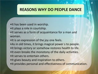 REASONS WHY DO PEOPLE DANCE


•It has been used in worship.
•It plays a role in courtship.
•It serves as a form of acquaintance for a man and
woman.
•It is an expression of the joy one feels.
•As in old times, it brings magical power s to people.
•It brings victory or somehow restores health to life.
•It even breaks the monotony of the daily activities.
•It serves to entertain others.
•It gives beauty and inspiration to others.
•It provides personal and effectiveness of communication.
 