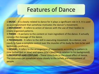 Features of Dance
1.MUSIC – It is closely related to dance for it plays a significant role in it. It is used
as accompaniment that somehow motivates the dancer’s movement.
2.MOVEMENT – It refers to action of dances with the use of their bodies to
create organized patterns.
3.THEME – It pertains to the content or main ingredient of the dance. It actually
conveys the message of the dance.
4.TECHNIQUES - It refers to the skill in executing movement. As a dancer, one
needs to have a complete control over the muscles of his body for him to be said
technically proficient.
5.DESIGN – It refers to the arrangement of movements according to pattern in
time (either fast or slow) and space (one’s position in relation to his background).
6.PROPERTIES AND COSTUME – These contribute to the visual effect of dance.
The costumes can somehow relate closely to the beliefs and environment of
people.
 