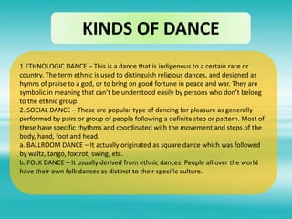 KINDS OF DANCE
1.ETHNOLOGIC DANCE – This is a dance that is indigenous to a certain race or
country. The term ethnic is used to distinguish religious dances, and designed as
hymns of praise to a god, or to bring on good fortune in peace and war. They are
symbolic in meaning that can’t be understood easily by persons who don’t belong
to the ethnic group.
2. SOCIAL DANCE – These are popular type of dancing for pleasure as generally
performed by pairs or group of people following a definite step or pattern. Most of
these have specific rhythms and coordinated with the movement and steps of the
body, hand, foot and head.
a. BALLROOM DANCE – It actually originated as square dance which was followed
by waltz, tango, foxtrot, swing, etc.
b. FOLK DANCE – It usually derived from ethnic dances. People all over the world
have their own folk dances as distinct to their specific culture.
 