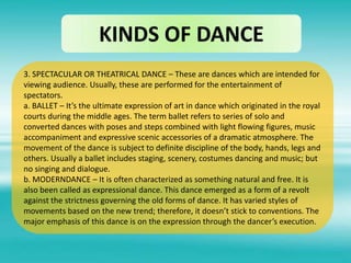 KINDS OF DANCE
3. SPECTACULAR OR THEATRICAL DANCE – These are dances which are intended for
viewing audience. Usually, these are performed for the entertainment of
spectators.
a. BALLET – It’s the ultimate expression of art in dance which originated in the royal
courts during the middle ages. The term ballet refers to series of solo and
converted dances with poses and steps combined with light flowing figures, music
accompaniment and expressive scenic accessories of a dramatic atmosphere. The
movement of the dance is subject to definite discipline of the body, hands, legs and
others. Usually a ballet includes staging, scenery, costumes dancing and music; but
no singing and dialogue.
b. MODERNDANCE – It is often characterized as something natural and free. It is
also been called as expressional dance. This dance emerged as a form of a revolt
against the strictness governing the old forms of dance. It has varied styles of
movements based on the new trend; therefore, it doesn’t stick to conventions. The
major emphasis of this dance is on the expression through the dancer’s execution.
 