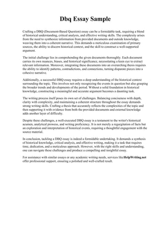 Dbq Essay Sample
Crafting a DBQ (Document-Based Question) essay can be a formidable task, requiring a blend
of historical understanding, critical analysis, and effective writing skills. The complexity arises
from the need to synthesize information from provided documents and outside knowledge,
weaving them into a coherent narrative. This demands a meticulous examination of primary
sources, the ability to discern historical context, and the skill to construct a well-supported
argument.
The initial challenge lies in comprehending the given documents thoroughly. Each document
carries its own nuances, biases, and historical significance, necessitating a keen eye to extract
relevant information. Moreover, integrating these documents into an overarching thesis requires
the ability to identify patterns, contradictions, and connections, turning disparate pieces into a
cohesive narrative.
Additionally, a successful DBQ essay requires a deep understanding of the historical context
surrounding the topic. This involves not only recognizing the events in question but also grasping
the broader trends and developments of the period. Without a solid foundation in historical
knowledge, constructing a meaningful and accurate argument becomes a daunting task.
The writing process itself poses its own set of challenges. Balancing conciseness with depth,
clarity with complexity, and maintaining a coherent structure throughout the essay demands
strong writing skills. Crafting a thesis that accurately reflects the complexities of the topic and
then supporting it with evidence from both the provided documents and external knowledge
adds another layer of difficulty.
Despite these challenges, a well-executed DBQ essay is a testament to the writer's historical
acumen, analytical prowess, and writing proficiency. It is not merely a regurgitation of facts but
an exploration and interpretation of historical events, requiring a thoughtful engagement with the
source material.
In conclusion, tackling a DBQ essay is indeed a formidable undertaking. It demands a synthesis
of historical knowledge, critical analysis, and effective writing, making it a task that requires
time, dedication, and a meticulous approach. However, with the right skills and understanding,
one can navigate these challenges and produce a compelling and insightful essay.
For assistance with similar essays or any academic writing needs, services likeHelpWriting.net
offer professional support, ensuring a polished and well-crafted result.
 