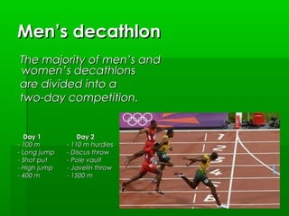 Men’s decathlon
The majority of men’s and
women’s decathlons
 are divided into a
two-day competition.

Day 1
- 100 m
- Long jump
- Shot put
- High jump
- 400 m

Day 2
- 110 m hurdles
- Discus throw
- Pole vault
- Javelin throw
- 1500 m

 