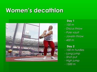 Women’s decathlon
Day 1
- 100 m
- Discus throw
- Pole vault
- Javelin throw
- 400 m
Day 2
- 100 m hurdles
- Long jump
- Shot put
- High jump
- 1500 m

 