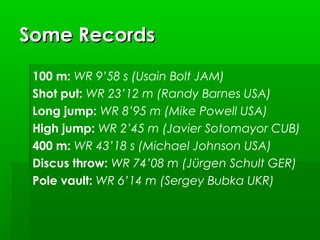 Some Records
100 m: WR 9’58 s (Usain Bolt JAM)
Shot put: WR 23’12 m (Randy Barnes USA)
Long jump: WR 8’95 m (Mike Powell USA)
High jump: WR 2’45 m (Javier Sotomayor CUB)
400 m: WR 43’18 s (Michael Johnson USA)
Discus throw: WR 74’08 m (Jürgen Schult GER)
Pole vault: WR 6’14 m (Sergey Bubka UKR)

 