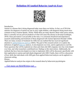 Definition Of Applied Behavior Analysis Essay
Introduction
Autism is a disease that is being diagnosed today more than ever before. In fact, as of 2014 the
statistics for diagnosis of autism are one in sixty–eight children, with diagnosis being much more
common in boys (Autism Speaks, 2016a). While there are many theories about what causes autism,
there is currently not any proven predictor of what will cause this disease to develop (Landrigan,
2010). Since prevention is not possible at this time, it is extremely beneficial and important to
research understanding and treatment of those diagnosed with Autism Spectrum Disorder (ASD).
There are many avenues of treatment for ASD, but one method that has received significant
attention is applied behavior analysis (ABA). The goal of this research article is to explore the
definition of applied behavior analysis, its development over time, and its application to real life.
Some questions that will be explored are when and where did ABA originate, how has it developed
over time, and what researchers contributed new findings to this intervention. Additionally, the
methods that have been developed over time to implement ABA will be discussed, specifically with
their application to autism and individuals diagnosed with ASD. Finally, there will be a discussion
of how skills that individuals with ASD gain from applied behavioral analysis can be applied to a
classroom setting.
History
Applied behavior analysis has origins in the research done by behaviorist psychologists
... Get more on HelpWriting.net ...
 