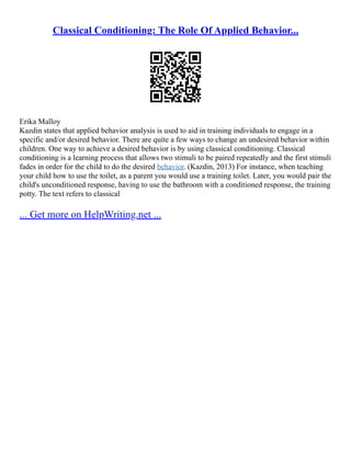 Classical Conditioning: The Role Of Applied Behavior...
Erika Malloy
Kazdin states that applied behavior analysis is used to aid in training individuals to engage in a
specific and/or desired behavior. There are quite a few ways to change an undesired behavior within
children. One way to achieve a desired behavior is by using classical conditioning. Classical
conditioning is a learning process that allows two stimuli to be paired repeatedly and the first stimuli
fades in order for the child to do the desired behavior. (Kazdin, 2013) For instance, when teaching
your child how to use the toilet, as a parent you would use a training toilet. Later, you would pair the
child's unconditioned response, having to use the bathroom with a conditioned response, the training
potty. The text refers to classical
... Get more on HelpWriting.net ...
 