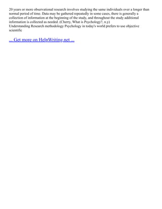 20 years or more observational research involves studying the same individuals over a longer than
normal period of time. Data may be gathered repeatedly in some cases, there is generally a
collection of information at the beginning of the study, and throughout the study additional
information is collected as needed. (Cherry, What is Psychology?, n.y)
Understanding Research methodology Psychology in today's world prefers to use objective
scientific
... Get more on HelpWriting.net ...
 