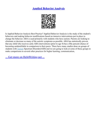 Applied Behavior Analysis
Is Applied Behavior Analysis Best Practice? Applied Behavior Analysis is the study of the student's
behaviors and making behavior modifications based on intensive interventions put in place to
change the behavior. ABA is used primarily with students who have autism. Parents are looking to
eliminate or decrease as many of the autistic symptoms as possible. ABA has statistically proven
that any child who receives early ABA interventions (prior to age 4) has a fifty percent chance of
becoming unidentifiable in comparison to their peers. There have many studies done on groups of
students with Autism Spectrum Disorder(ASD) and we are going to look at some of those groups to
make comparisons to several other practices for higher learning, communication,
... Get more on HelpWriting.net ...
 