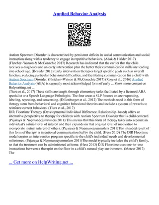 Applied Behavior Analysis
Autism Spectrum Disorder is characterized by persistent deficits in social communication and social
interaction along with a tendency to engage in repetitive behaviors. (Adak & Halder 2017)
(Fletcher–Watson & McConachie 2017) Research has indicated that the earlier that the child
receives a diagnoses and an early intervention plan the better their communication skills are leading
into school age. (Beaudet 2012) Early intervention therapies target specific goals such as overall
function, reducing particular behavioral difficulties, and facilitating communication for a child with
Autism Spectrum Disorder. (Fletcher–Watson & McConachie 2017) (Rose et al., 2016) Applied
Behavior Analysis (ABA) is currently most acknowledged form of early ... Show more content on
Helpwriting.net ...
(Tiura et al., 2017) These skills are taught through elementary tasks facilitated by a licensed ABA
specialist or a Speech Language Pathologist. The four areas a SLP focuses on are requesting,
labeling, repeating, and conversing. (Dillenburger et al., 2012) The methods used in this form of
therapy stem from behavioral and cognitive behavioral theories and include a system of rewards to
reinforce correct behaviors. (Tiura et al., 2017)
DIR Floortime Therapy (Developmental Individual Difference, Relationship–based) offers an
alternative perspective to therapy for children with Autism Spectrum Disorder that is child centered.
(Pajaraya & Nopmaneejumruslers 2011) This means that this form of therapy takes into account an
individual's natural level of interest and then expands on that original level of motivation to
incorporate mutual interest of others. (Pajaraya & Nopmaneejumruslers 2011)The intended result of
this form of therapy is intentional communication led by the child. (Hess 2013) The DIR Floortime
model creates an intervention program specific to the child's individual needs and developmental
milestones. (Pajaraya & Nopmaneejumruslers 2011)The model typically includes the child's family,
so that the treatment can be administered at home. (Hess 2013) DIR Floortime uses one–to–one
interactions between a therapist on the floor in a child's natural play environment. (Mercer 2017)
The
... Get more on HelpWriting.net ...
 