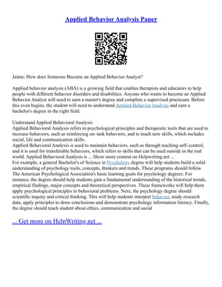 Applied Behavior Analysis Paper
Jaime: How does Someone Become an Applied Behavior Analyst?
Applied behavior analysis (ABA) is a growing field that enables therapists and educators to help
people with different behavior disorders and disabilities. Anyone who wants to become an Applied
Behavior Analyst will need to earn a master's degree and complete a supervised practicum. Before
this even begins, the student will need to understand Applied Behavior Analysis and earn a
bachelor's degree in the right field.
Understand Applied Behavioral Analysis
Applied Behavioral Analysis refers to psychological principles and therapeutic tools that are used to
increase behaviors, such as reinforcing on–task behaviors, and to teach new skills, which includes
social, life and communication skills.
Applied Behavioral Analysis is used to maintain behaviors, such as through teaching self–control,
and it is used for transferable behaviors, which refers to skills that can be used outside in the real
world. Applied Behavioral Analysis is ... Show more content on Helpwriting.net ...
For example, a general Bachelor's of Science in Psychology degree will help students build a solid
understanding of psychology tools, concepts, thinkers and trends. These programs should follow
The American Psychological Association's basic learning goals for psychology degrees. For
instance, the degree should help students gain a fundamental understanding of the historical trends,
empirical findings, major concepts and theoretical perspectives. These frameworks will help them
apply psychological principles to behavioral problems. Next, the psychology degree should
scientific inquiry and critical thinking. This will help students interpret behavior, study research
data, apply principles to draw conclusions and demonstrate psychology information literacy. Finally,
the degree should teach student about ethics, communication and social
... Get more on HelpWriting.net ...
 