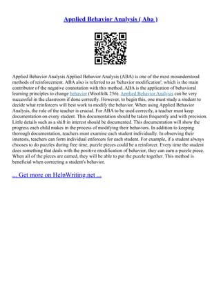 Applied Behavior Analysis ( Aba )
Applied Behavior Analysis Applied Behavior Analysis (ABA) is one of the most misunderstood
methods of reinforcement. ABA also is referred to as 'behavior modification', which is the main
contributor of the negative connotation with this method. ABA is the application of behavioral
learning principles to change behavior (Woolfolk 256). Applied Behavior Analysis can be very
successful in the classroom if done correctly. However, to begin this, one must study a student to
decide what reinforcers will best work to modify the behavior. When using Applied Behavior
Analysis, the role of the teacher is crucial. For ABA to be used correctly, a teacher must keep
documentation on every student. This documentation should be taken frequently and with precision.
Little details such as a shift in interest should be documented. This documentation will show the
progress each child makes in the process of modifying their behaviors. In addition to keeping
thorough documentation, teachers must examine each student individually. In observing their
interests, teachers can form individual enforcers for each student. For example, if a student always
chooses to do puzzles during free time, puzzle pieces could be a reinforcer. Every time the student
does something that deals with the positive modification of behavior, they can earn a puzzle piece.
When all of the pieces are earned, they will be able to put the puzzle together. This method is
beneficial when correcting a student's behavior.
... Get more on HelpWriting.net ...
 