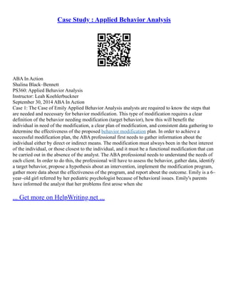 Case Study : Applied Behavior Analysis
ABA In Action
Shalina Black–Bennett
PS360: Applied Behavior Analysis
Instructor: Leah Koehlerbuckner
September 30, 2014 ABA In Action
Case 1: The Case of Emily Applied Behavior Analysis analysts are required to know the steps that
are needed and necessary for behavior modification. This type of modification requires a clear
definition of the behavior needing modification (target behavior), how this will benefit the
individual in need of the modification, a clear plan of modification, and consistent data gathering to
determine the effectiveness of the proposed behavior modification plan. In order to achieve a
successful modification plan, the ABA professional first needs to gather information about the
individual either by direct or indirect means. The modification must always been in the best interest
of the individual, or those closest to the individual, and it must be a functional modification that can
be carried out in the absence of the analyst. The ABA professional needs to understand the needs of
each client. In order to do this, the professional will have to assess the behavior, gather data, identify
a target behavior, propose a hypothesis about an intervention, implement the modification program,
gather more data about the effectiveness of the program, and report about the outcome. Emily is a 6–
year–old girl referred by her pediatric psychologist because of behavioral issues. Emily's parents
have informed the analyst that her problems first arose when she
... Get more on HelpWriting.net ...
 