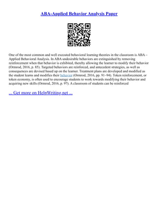 ABA-Applied Behavior Analysis Paper
One of the most common and well executed behavioral learning theories in the classroom is ABA –
Applied Behavioral Analysis. In ABA undesirable behaviors are extinguished by removing
reinforcement when that behavior is exhibited, thereby allowing the learner to modify their behavior
(Ormrod, 2016, p. 85). Targeted behaviors are reinforced, and antecedent strategies, as well as
consequences are devised based up on the learner. Treatment plans are developed and modified as
the student learns and modifies their behavior (Ormrod, 2016, pp. 91–94). Token reinforcement, or
token economy, is often used to encourage students to work towards modifying their behavior and
acquiring new skills (Ormrod, 2016, p. 97). A classroom of students can be reinforced
... Get more on HelpWriting.net ...
 